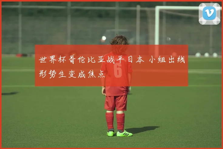 世界杯哥伦比亚战平日本 小组出线形势生变成焦点