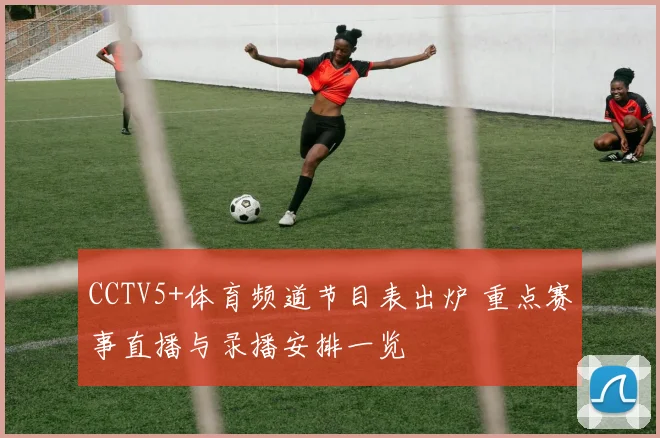CCTV5+体育频道节目表出炉 重点赛事直播与录播安排一览