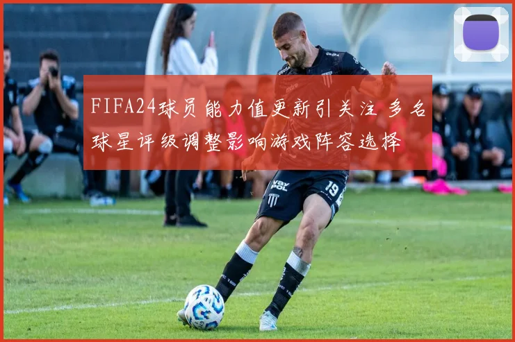 FIFA24球员能力值更新引关注 多名球星评级调整影响游戏阵容选择