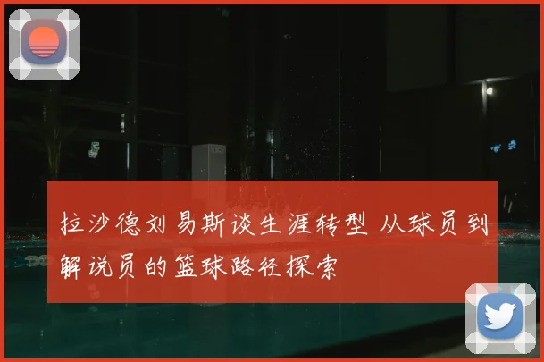 拉沙德刘易斯谈生涯转型 从球员到解说员的篮球路径探索