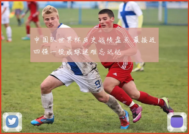中国队世界杯历史战绩盘点 最接近四强一役成球迷难忘记忆