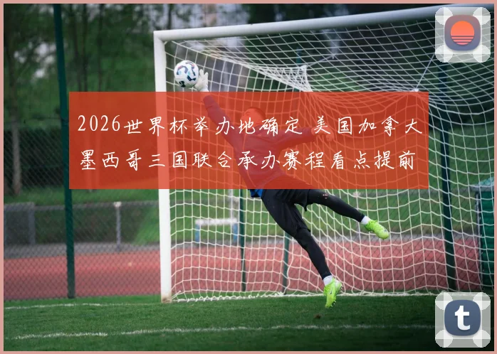 2026世界杯举办地确定 美国加拿大墨西哥三国联合承办赛程看点提前曝光