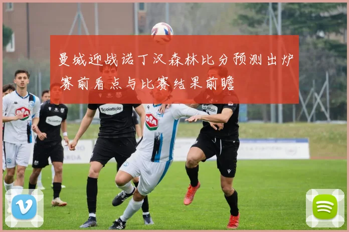 曼城迎战诺丁汉森林比分预测出炉 赛前看点与比赛结果前瞻
