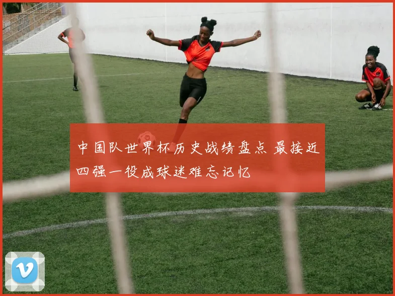 中国队世界杯历史战绩盘点 最接近四强一役成球迷难忘记忆