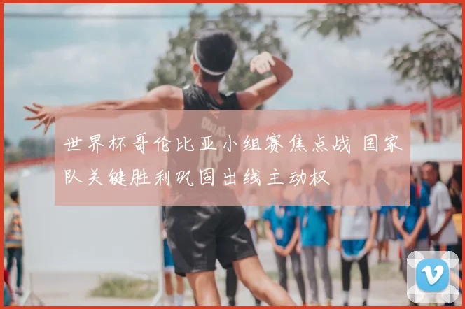 世界杯哥伦比亚小组赛焦点战 国家队关键胜利巩固出线主动权