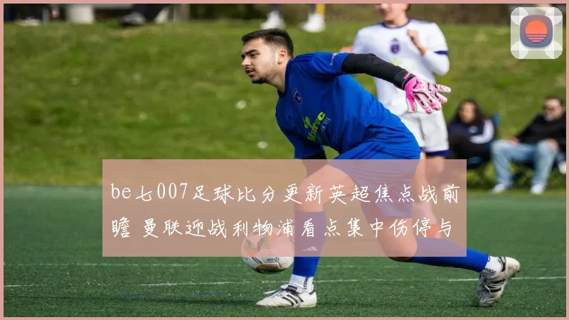 be七007足球比分更新英超焦点战前瞻 曼联迎战利物浦看点集中伤停与首发调整