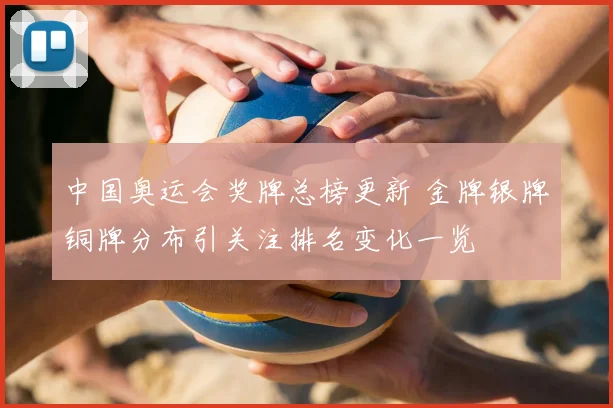 中国奥运会奖牌总榜更新 金牌银牌铜牌分布引关注排名变化一览