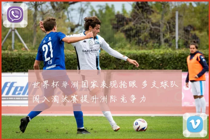 世界杯非洲国家表现抢眼 多支球队闯入淘汰赛提升洲际竞争力