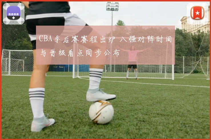 CBA季后赛赛程出炉 八强对阵时间与晋级看点同步公布