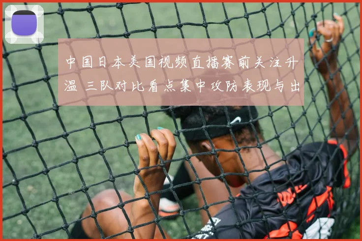 中国日本美国视频直播赛前关注升温 三队对比看点集中攻防表现与出线前景
