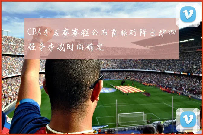 CBA季后赛赛程公布首轮对阵出炉四强争夺战时间确定