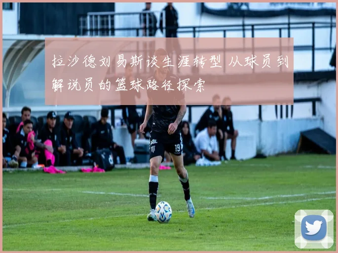 拉沙德刘易斯谈生涯转型 从球员到解说员的篮球路径探索