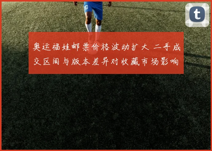 奥运福娃邮票价格波动扩大 二手成交区间与版本差异对收藏市场影响解读