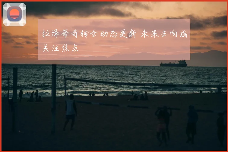 拉泽蒂奇转会动态更新 未来去向成关注焦点