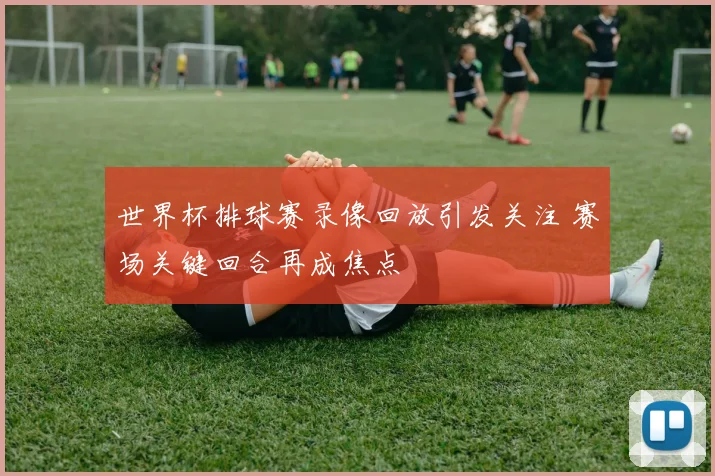 世界杯排球赛录像回放引发关注 赛场关键回合再成焦点
