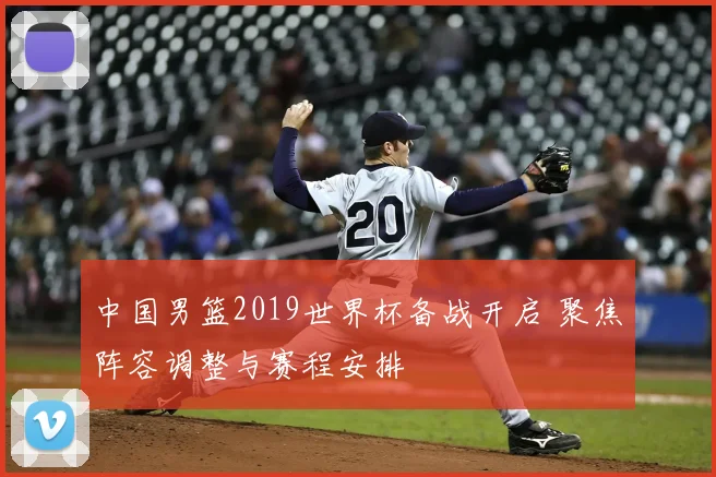 中国男篮2019世界杯备战开启 聚焦阵容调整与赛程安排