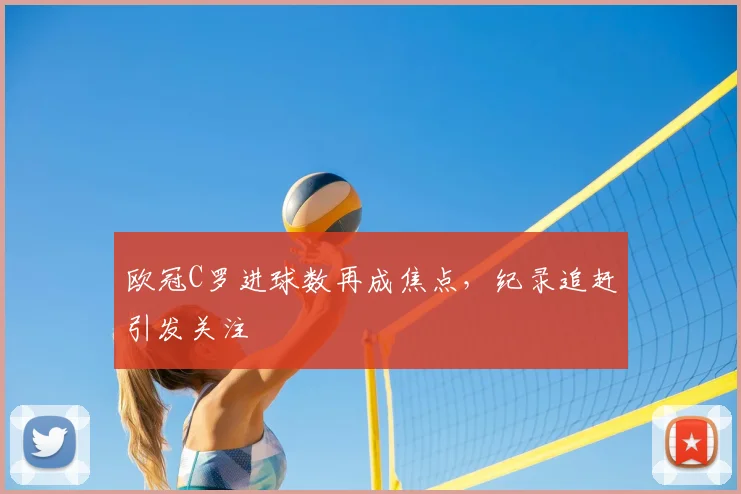 欧冠C罗进球数再成焦点,纪录追赶引发关注
