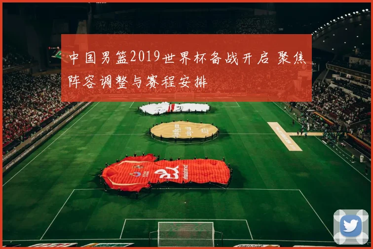 中国男篮2019世界杯备战开启 聚焦阵容调整与赛程安排