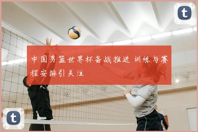 中国男篮世界杯备战推进 训练与赛程安排引关注