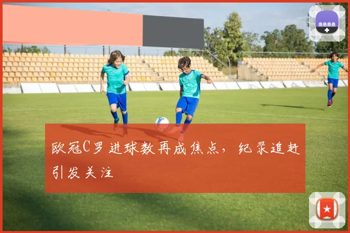 欧冠C罗进球数再成焦点,纪录追赶引发关注